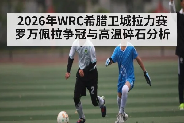 2026年WRC希腊卫城拉力赛罗万佩拉争冠与高温碎石分析（ayx）
